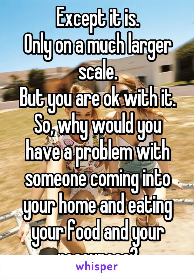 Except it is.
Only on a much larger scale.
But you are ok with it.
So, why would you have a problem with someone coming into your home and eating your food and your resources?