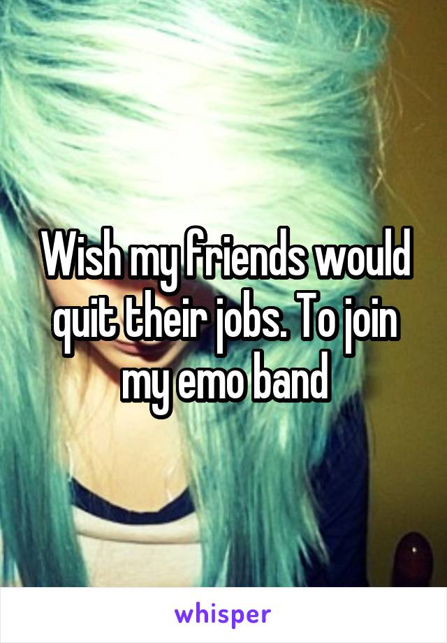 Wish my friends would quit their jobs. To join my emo band