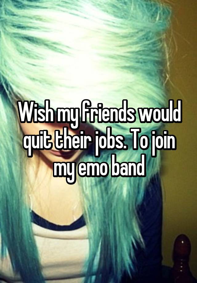 Wish my friends would quit their jobs. To join my emo band