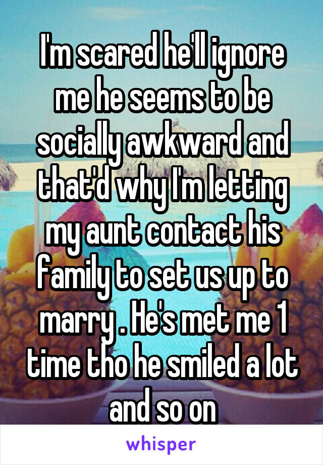 I'm scared he'll ignore me he seems to be socially awkward and that'd why I'm letting my aunt contact his family to set us up to marry . He's met me 1 time tho he smiled a lot and so on