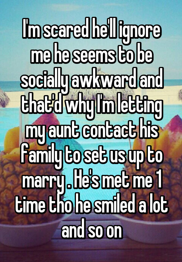 I'm scared he'll ignore me he seems to be socially awkward and that'd why I'm letting my aunt contact his family to set us up to marry . He's met me 1 time tho he smiled a lot and so on