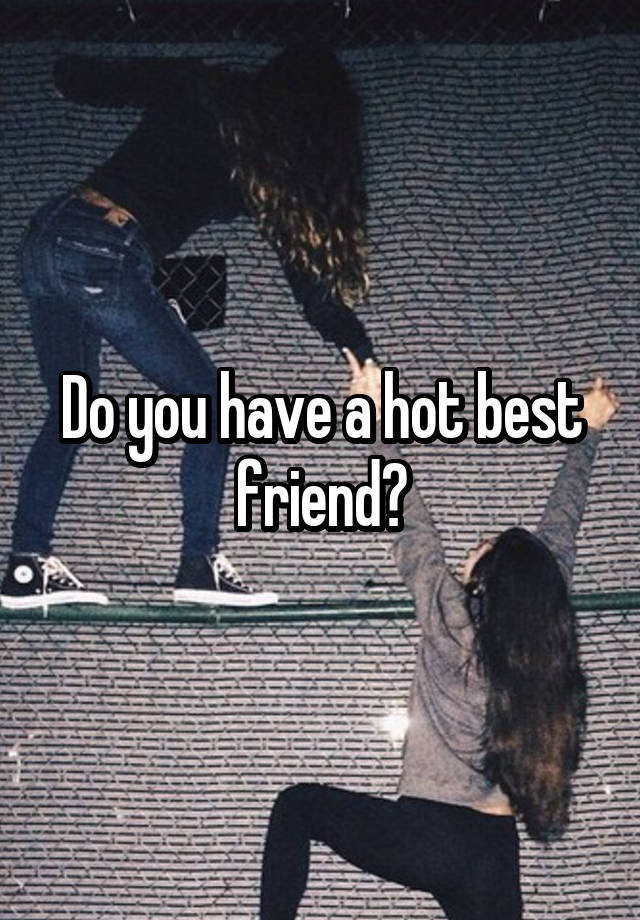 Do you have a hot best friend?