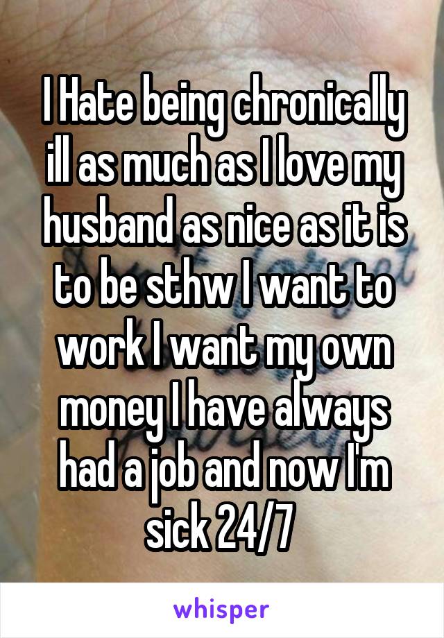 I Hate being chronically ill as much as I love my husband as nice as it is to be sthw I want to work I want my own money I have always had a job and now I'm sick 24/7 