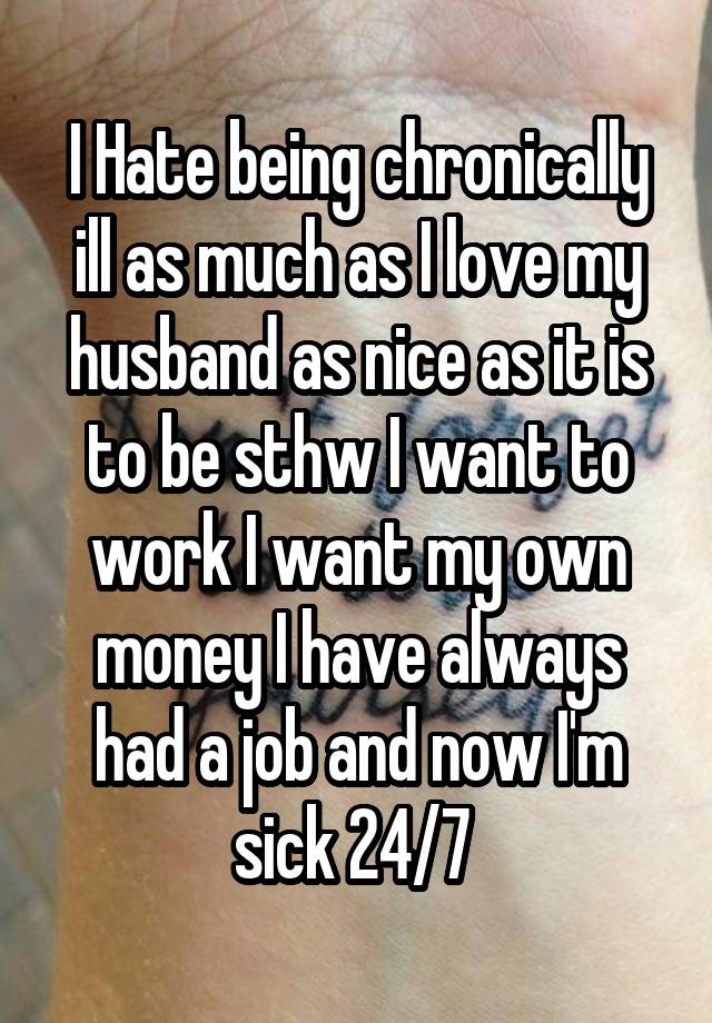 I Hate being chronically ill as much as I love my husband as nice as it is to be sthw I want to work I want my own money I have always had a job and now I'm sick 24/7 