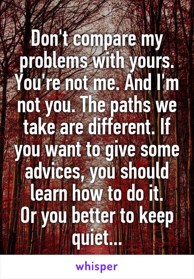 Don't compare my problems with yours. You're not me. And I'm not you. The paths we take are different. If you want to give some advices, you should learn how to do it.
Or you better to keep quiet...