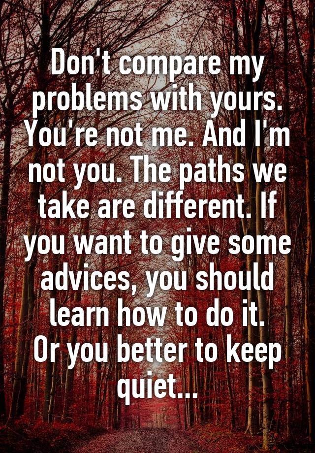 Don't compare my problems with yours. You're not me. And I'm not you. The paths we take are different. If you want to give some advices, you should learn how to do it.
Or you better to keep quiet...