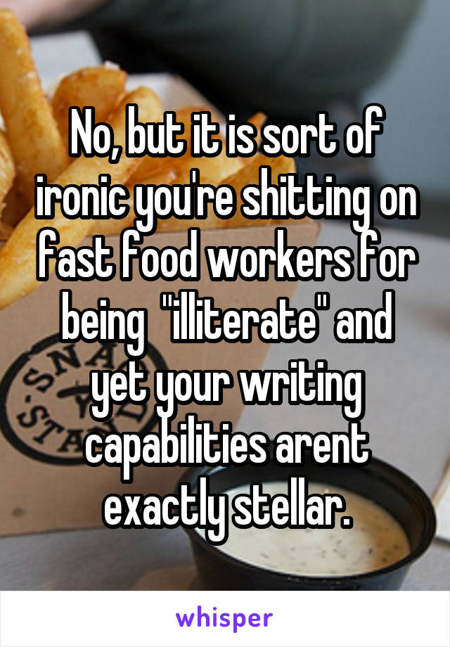 No, but it is sort of ironic you're shitting on fast food workers for being  "illiterate" and yet your writing capabilities arent exactly stellar.