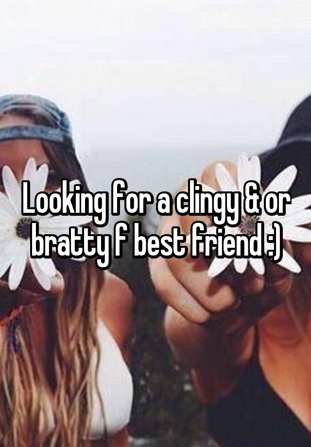 Looking for a clingy & or bratty f best friend :)