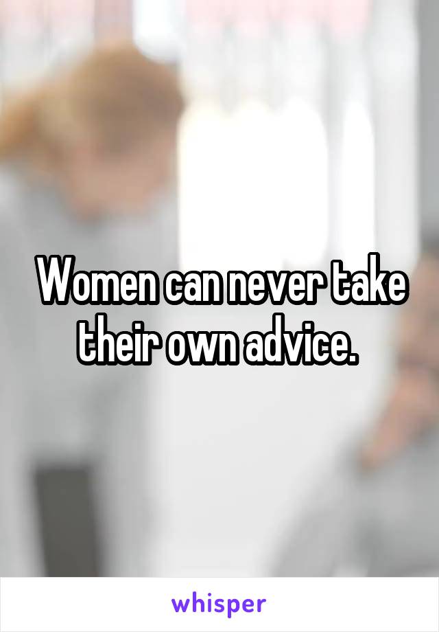 Women can never take their own advice. 