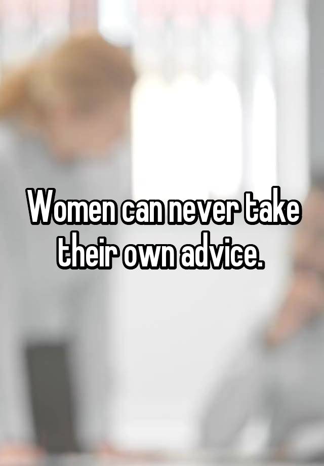 Women can never take their own advice. 