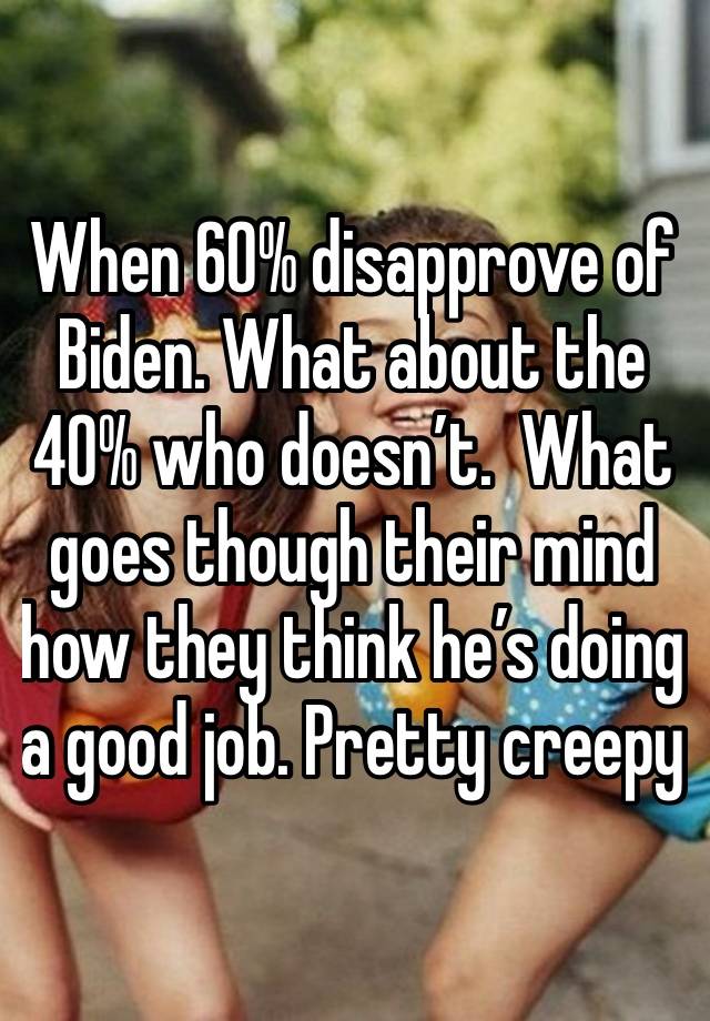 When 60% disapprove of Biden. What about the 40% who doesn’t.  What goes though their mind how they think he’s doing a good job. Pretty creepy 