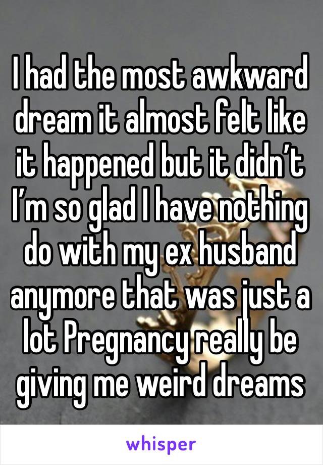 I had the most awkward dream it almost felt like it happened but it didn’t 
I’m so glad I have nothing do with my ex husband anymore that was just a lot Pregnancy really be giving me weird dreams