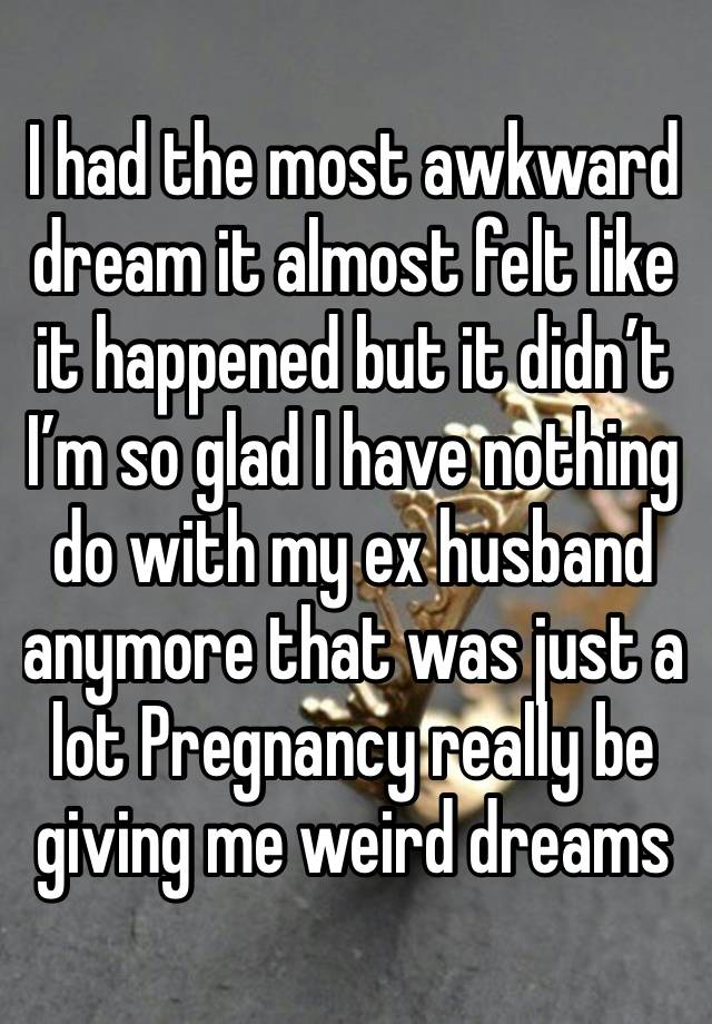 I had the most awkward dream it almost felt like it happened but it didn’t 
I’m so glad I have nothing do with my ex husband anymore that was just a lot Pregnancy really be giving me weird dreams