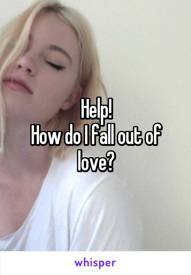 Help!
How do I fall out of love?