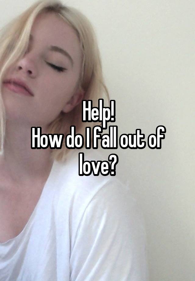 Help!
How do I fall out of love?