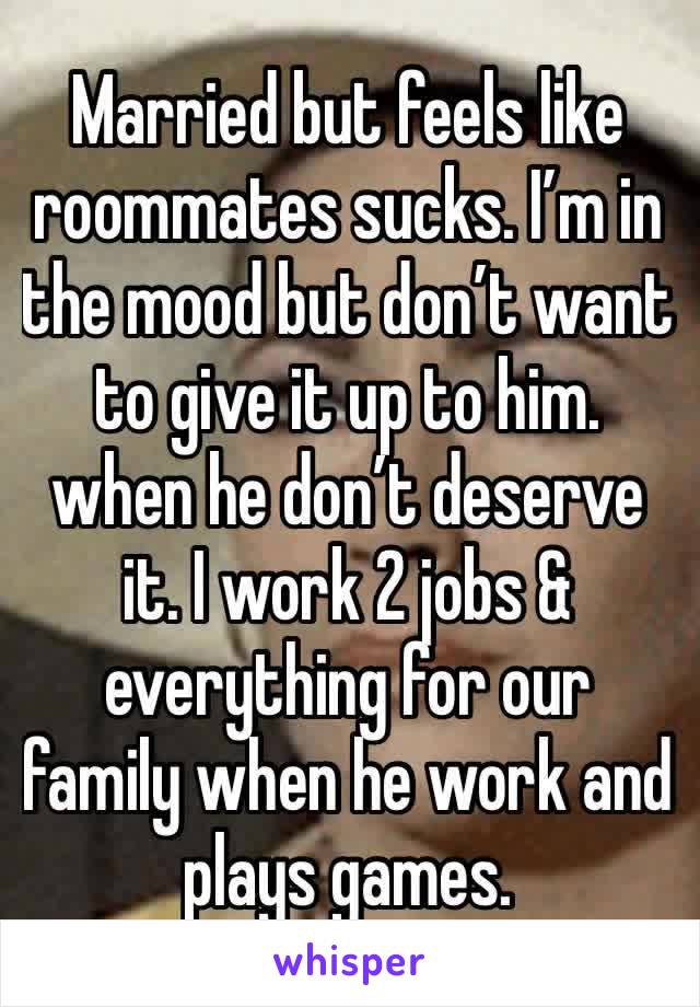 Married but feels like roommates sucks. I’m in the mood but don’t want to give it up to him. when he don’t deserve it. I work 2 jobs & everything for our family when he work and plays games.  