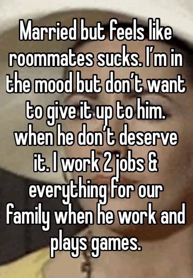 Married but feels like roommates sucks. I’m in the mood but don’t want to give it up to him. when he don’t deserve it. I work 2 jobs & everything for our family when he work and plays games.  