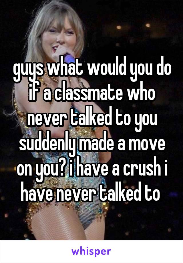 guys what would you do if a classmate who never talked to you suddenly made a move on you? i have a crush i have never talked to 