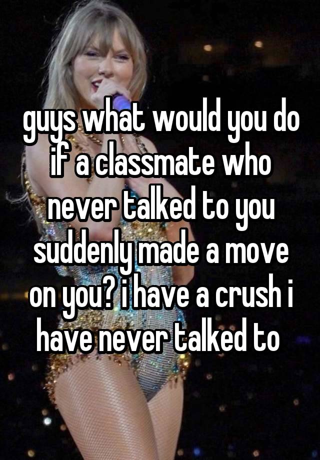 guys what would you do if a classmate who never talked to you suddenly made a move on you? i have a crush i have never talked to 