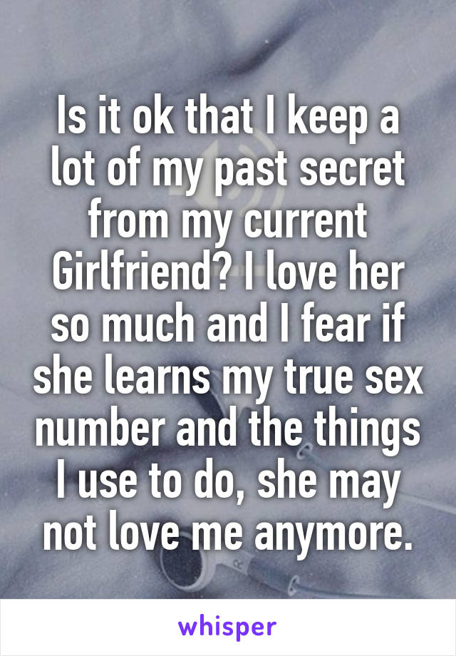 Is it ok that I keep a lot of my past secret from my current Girlfriend? I love her so much and I fear if she learns my true sex number and the things I use to do, she may not love me anymore.