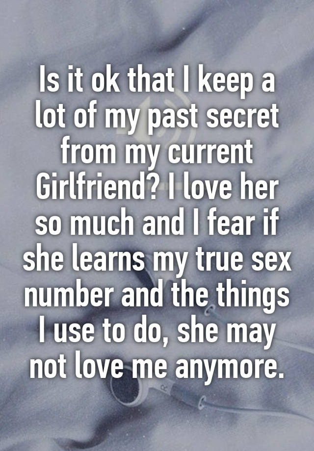 Is it ok that I keep a lot of my past secret from my current Girlfriend? I love her so much and I fear if she learns my true sex number and the things I use to do, she may not love me anymore.