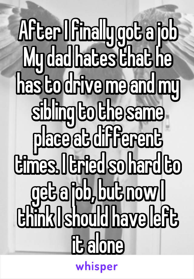 After I finally got a job
My dad hates that he has to drive me and my sibling to the same place at different times. I tried so hard to get a job, but now I think I should have left it alone