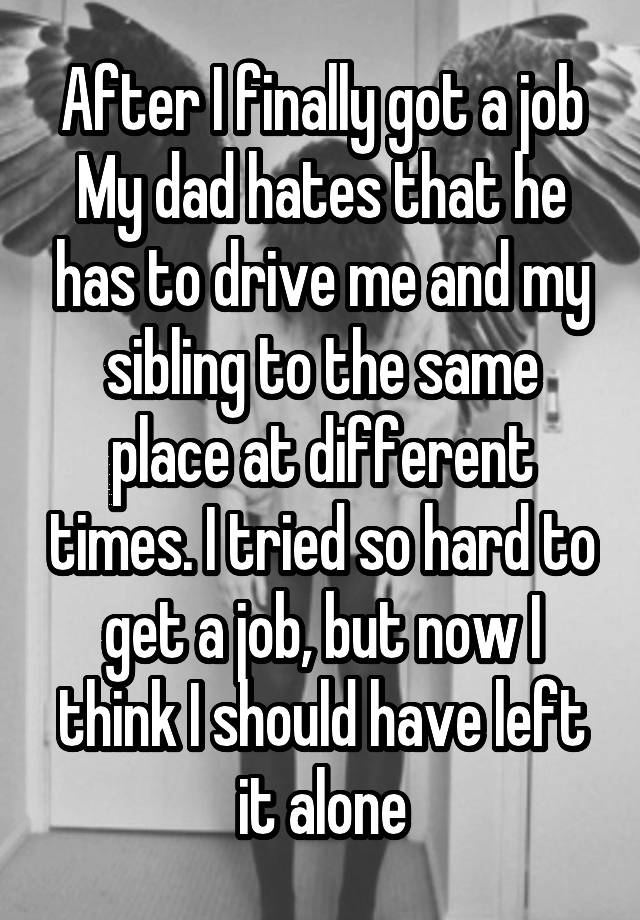 After I finally got a job
My dad hates that he has to drive me and my sibling to the same place at different times. I tried so hard to get a job, but now I think I should have left it alone