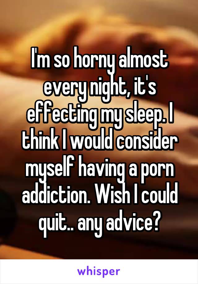 I'm so horny almost every night, it's effecting my sleep. I think I would consider myself having a porn addiction. Wish I could quit.. any advice?