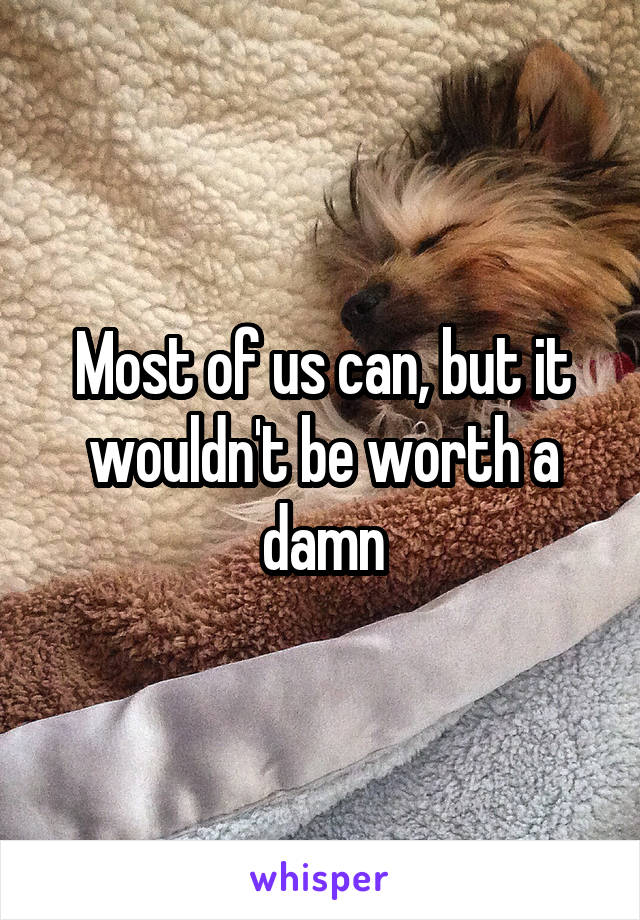 Most of us can, but it wouldn't be worth a damn