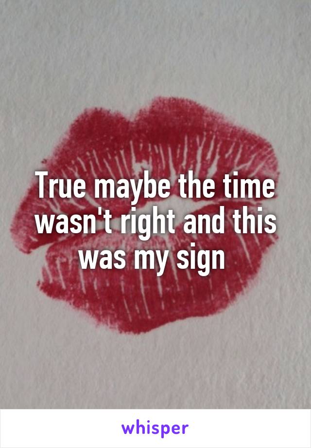 True maybe the time wasn't right and this was my sign 