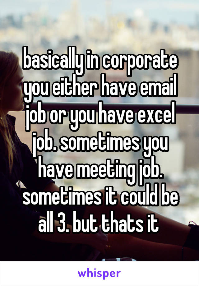 basically in corporate you either have email job or you have excel job. sometimes you have meeting job. sometimes it could be all 3. but thats it 