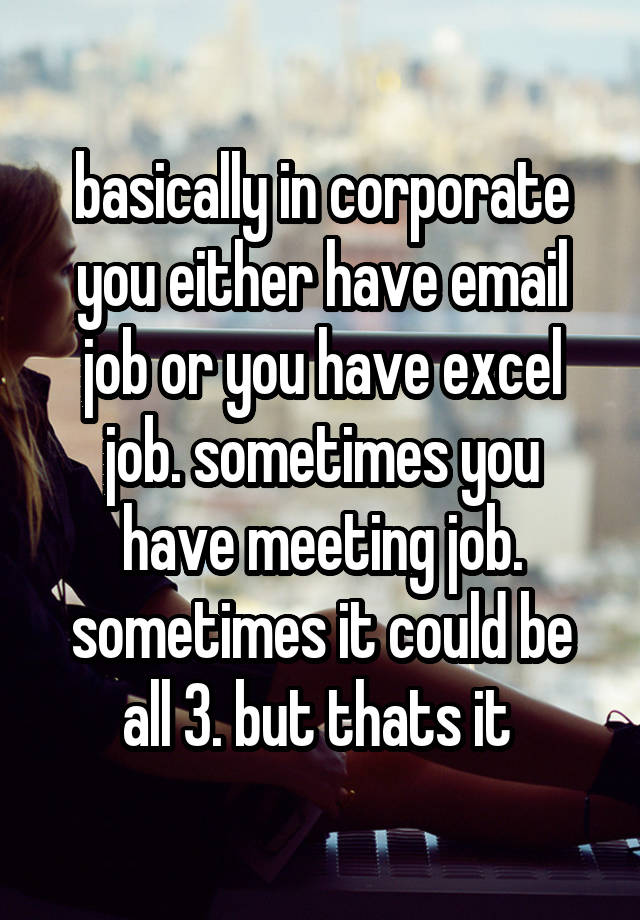 basically in corporate you either have email job or you have excel job. sometimes you have meeting job. sometimes it could be all 3. but thats it 