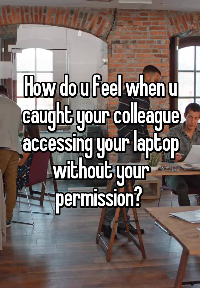 How do u feel when u caught your colleague accessing your laptop without your permission? 