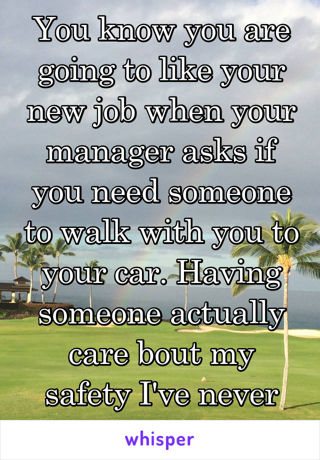 You know you are going to like your new job when your manager asks if you need someone to walk with you to your car. Having someone actually care bout my safety I've never experienced that 