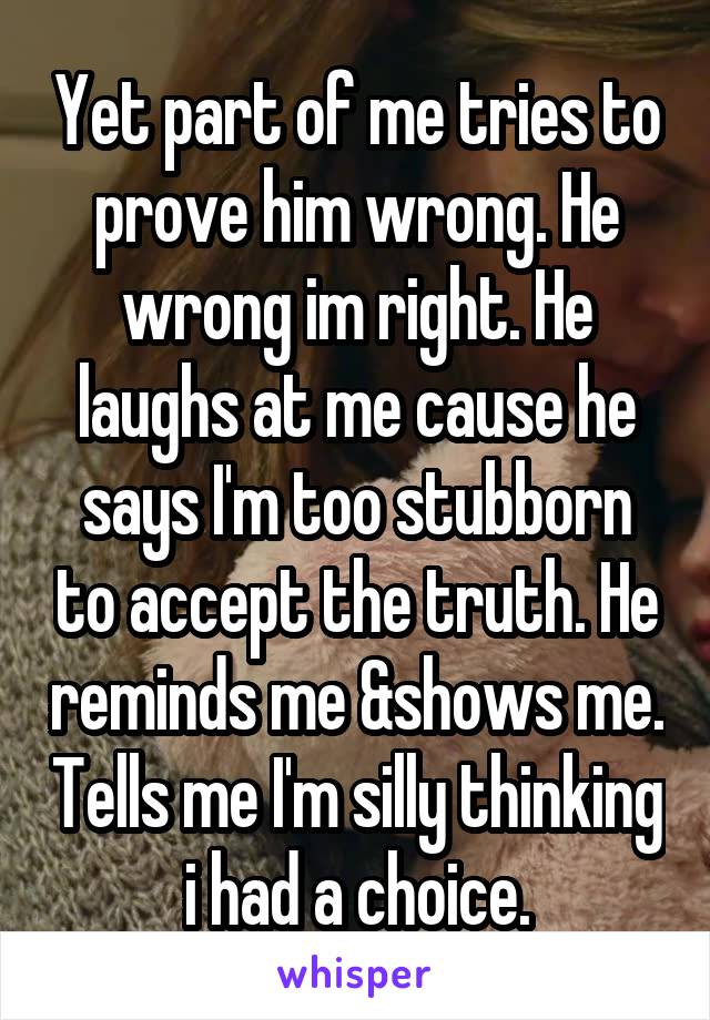 Yet part of me tries to prove him wrong. He wrong im right. He laughs at me cause he says I'm too stubborn to accept the truth. He reminds me &shows me. Tells me I'm silly thinking i had a choice.