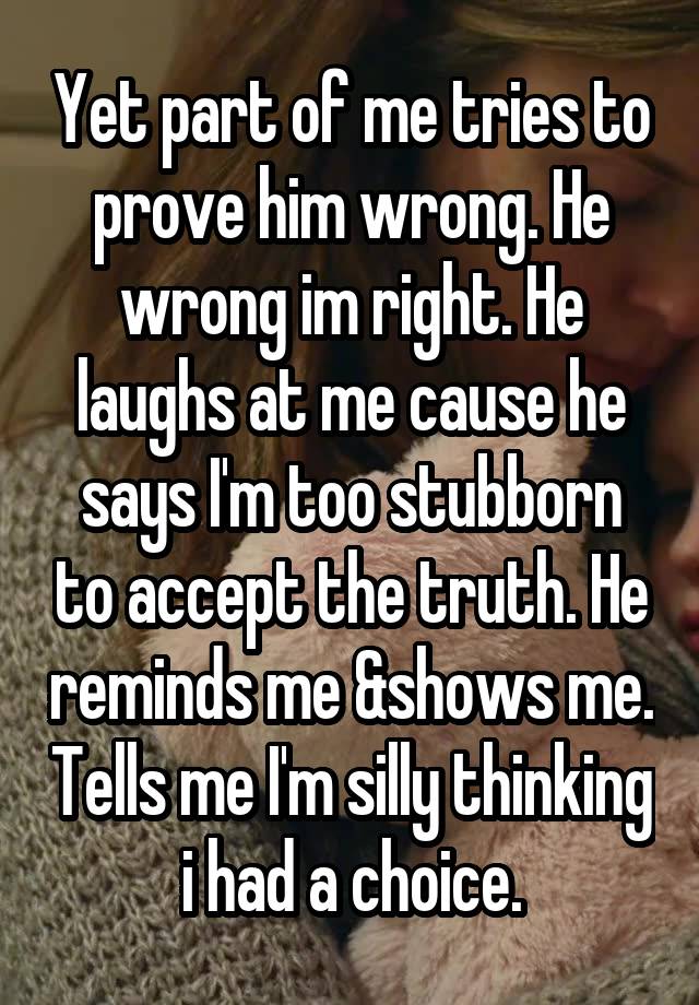 Yet part of me tries to prove him wrong. He wrong im right. He laughs at me cause he says I'm too stubborn to accept the truth. He reminds me &shows me. Tells me I'm silly thinking i had a choice.