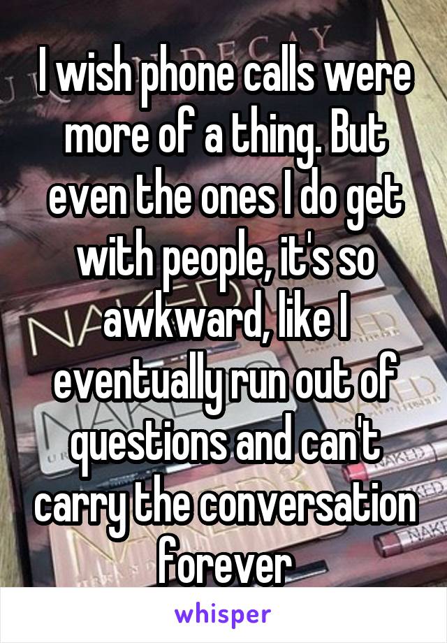 I wish phone calls were more of a thing. But even the ones I do get with people, it's so awkward, like I eventually run out of questions and can't carry the conversation forever