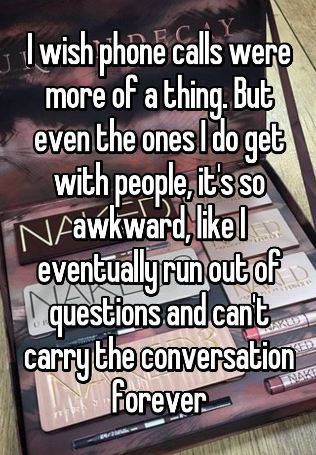 I wish phone calls were more of a thing. But even the ones I do get with people, it's so awkward, like I eventually run out of questions and can't carry the conversation forever