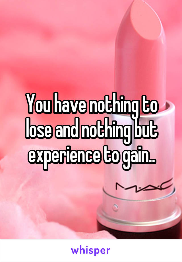 You have nothing to lose and nothing but experience to gain..