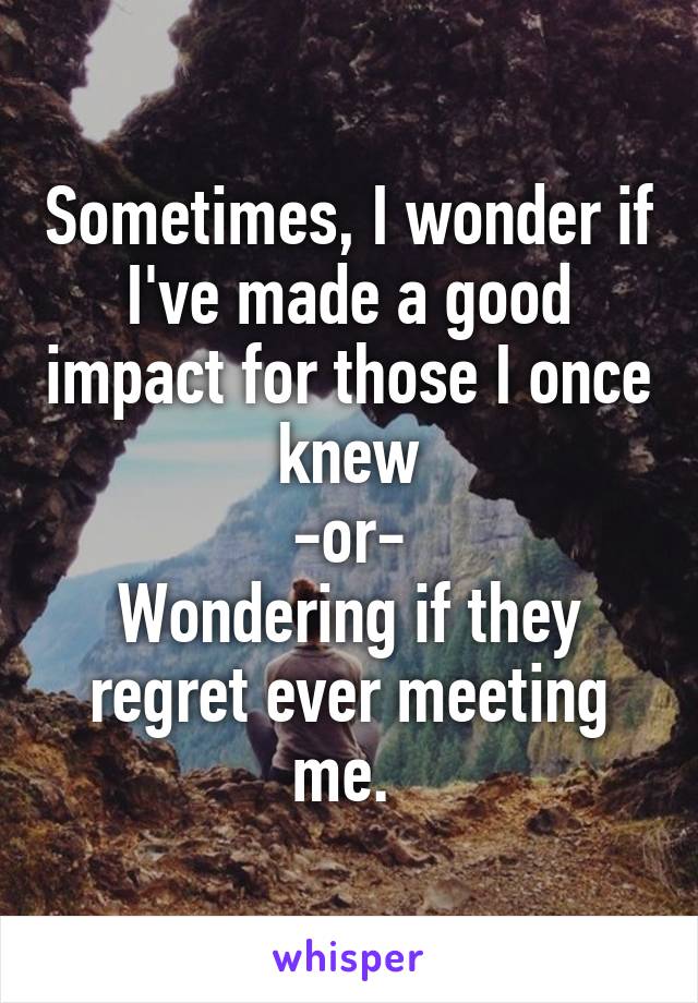  Sometimes, I wonder if I've made a good impact for those I once knew
-or-
Wondering if they regret ever meeting me. 