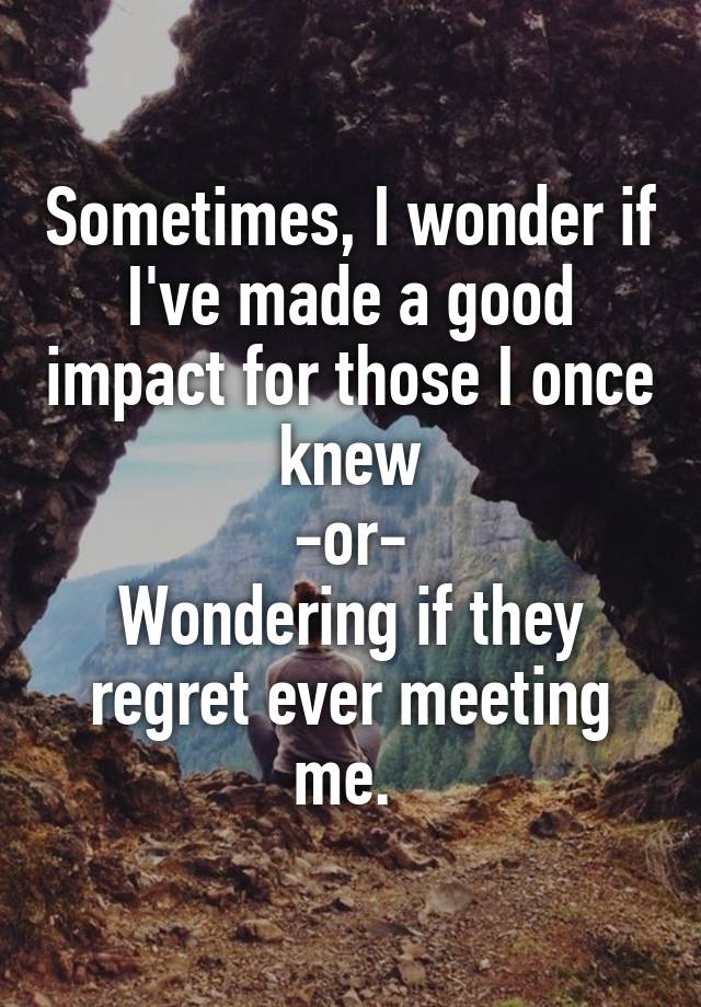  Sometimes, I wonder if I've made a good impact for those I once knew
-or-
Wondering if they regret ever meeting me. 