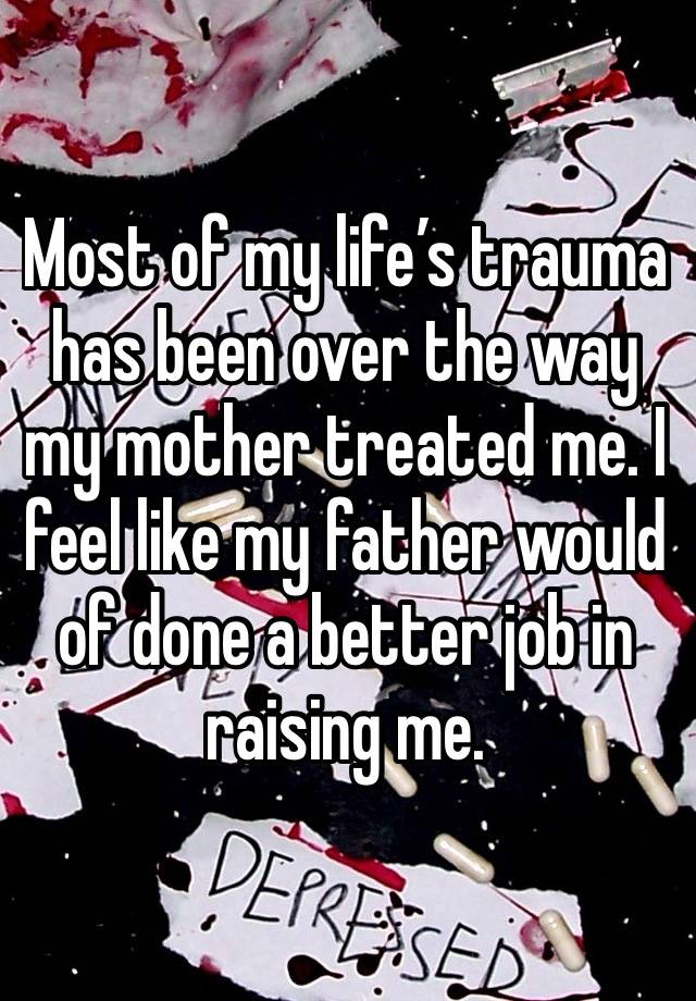 Most of my life’s trauma has been over the way my mother treated me. I feel like my father would of done a better job in raising me. 