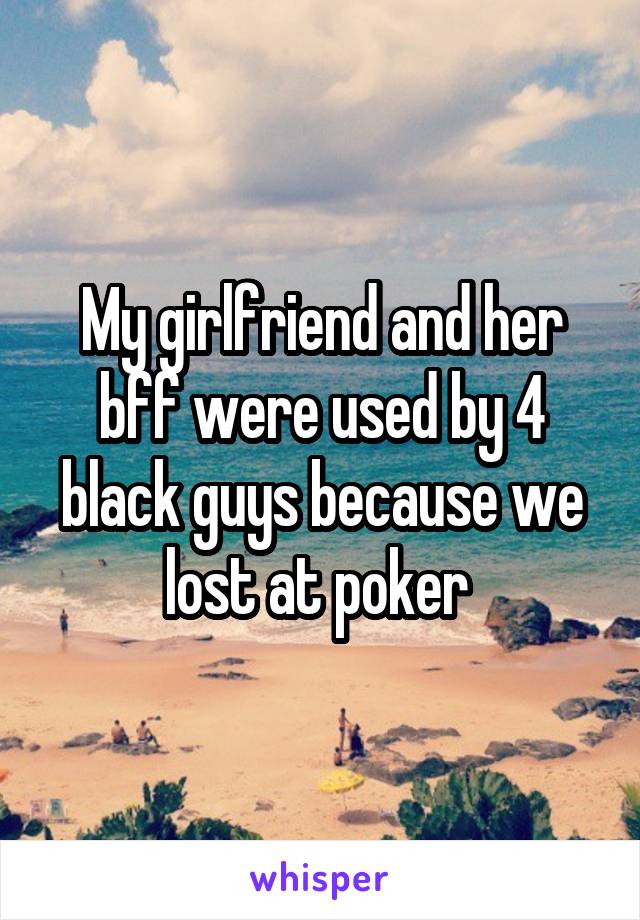 My girlfriend and her bff were used by 4 black guys because we lost at poker 