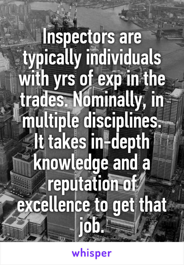 Inspectors are typically individuals with yrs of exp in the trades. Nominally, in multiple disciplines.
It takes in-depth knowledge and a reputation of excellence to get that job.