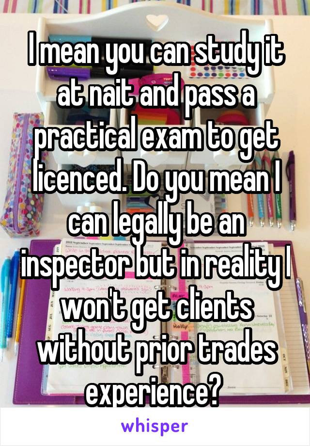 I mean you can study it at nait and pass a practical exam to get licenced. Do you mean I can legally be an inspector but in reality I won't get clients without prior trades experience? 