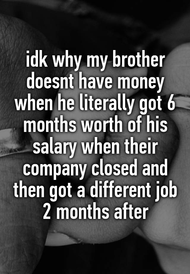 idk why my brother doesnt have money when he literally got 6 months worth of his salary when their company closed and then got a different job 2 months after