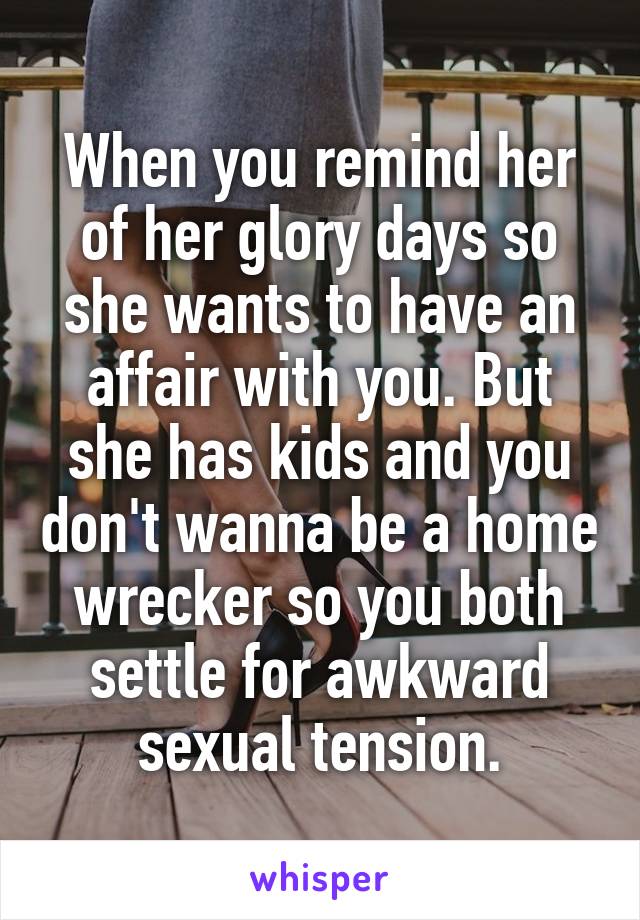 When you remind her of her glory days so she wants to have an affair with you. But she has kids and you don't wanna be a home wrecker so you both settle for awkward sexual tension.