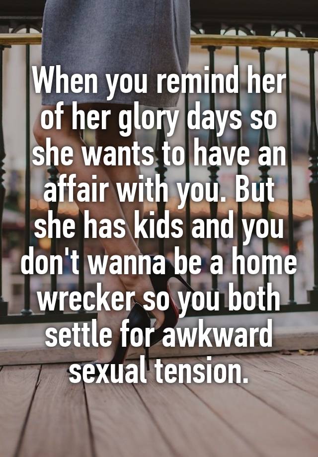 When you remind her of her glory days so she wants to have an affair with you. But she has kids and you don't wanna be a home wrecker so you both settle for awkward sexual tension.