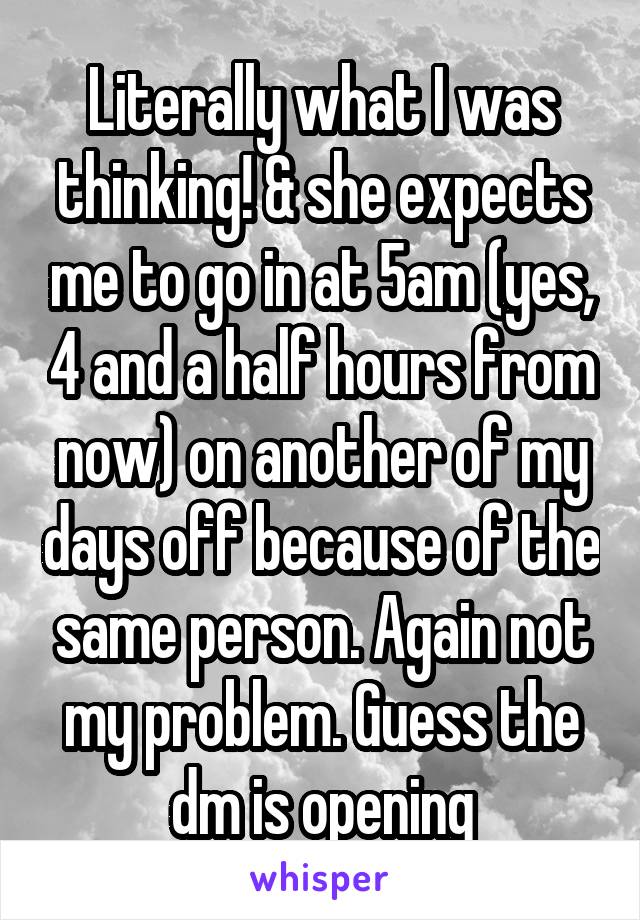 Literally what I was thinking! & she expects me to go in at 5am (yes, 4 and a half hours from now) on another of my days off because of the same person. Again not my problem. Guess the dm is opening