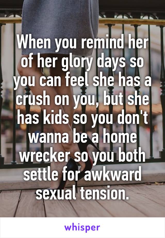 When you remind her of her glory days so you can feel she has a crush on you, but she has kids so you don't wanna be a home wrecker so you both settle for awkward sexual tension.